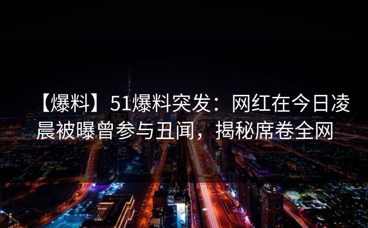 【爆料】51爆料突发：网红在今日凌晨被曝曾参与丑闻，揭秘席卷全网