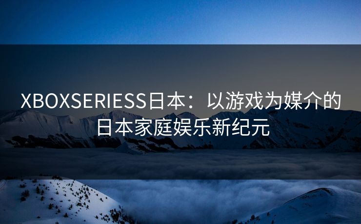 XBOXSERIESS日本：以游戏为媒介的日本家庭娱乐新纪元