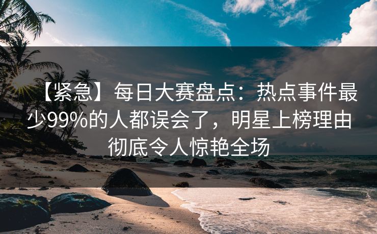 【紧急】每日大赛盘点：热点事件最少99%的人都误会了，明星上榜理由彻底令人惊艳全场