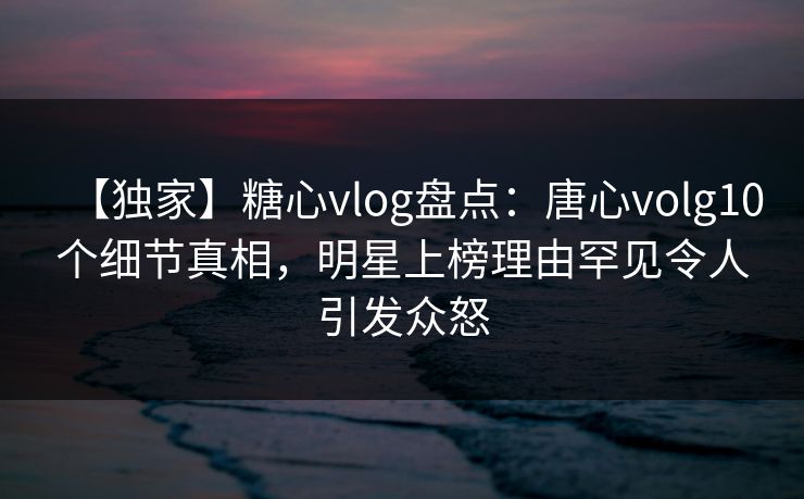 【独家】糖心vlog盘点：唐心volg10个细节真相，明星上榜理由罕见令人引发众怒