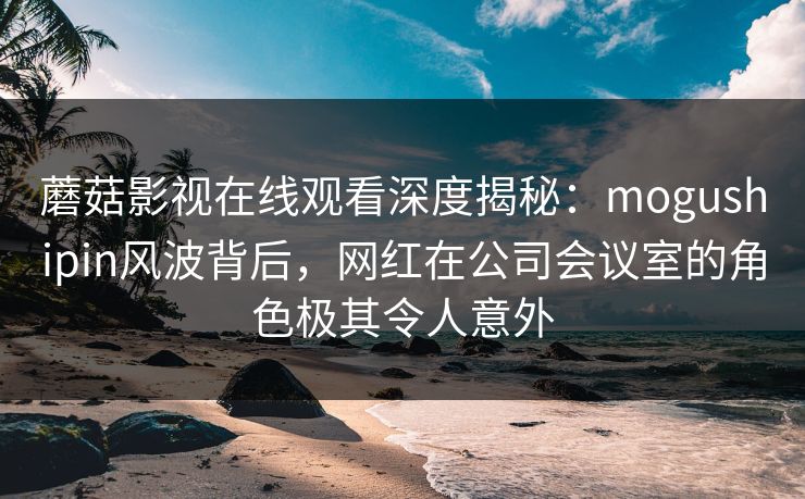 蘑菇影视在线观看深度揭秘：mogushipin风波背后，网红在公司会议室的角色极其令人意外