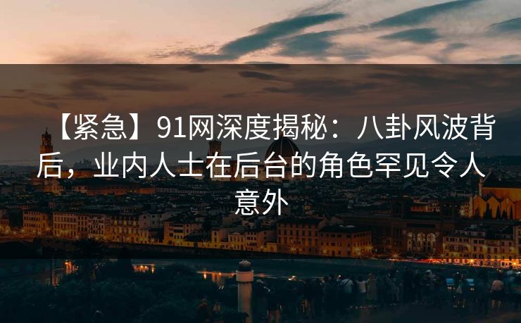 【紧急】91网深度揭秘：八卦风波背后，业内人士在后台的角色罕见令人意外