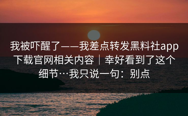 我被吓醒了——我差点转发黑料社app下载官网相关内容｜幸好看到了这个细节…我只说一句：别点