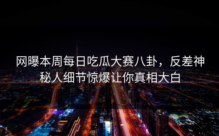 网曝本周每日吃瓜大赛八卦，反差神秘人细节惊爆让你真相大白