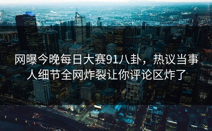 网曝今晚每日大赛91八卦，热议当事人细节全网炸裂让你评论区炸了