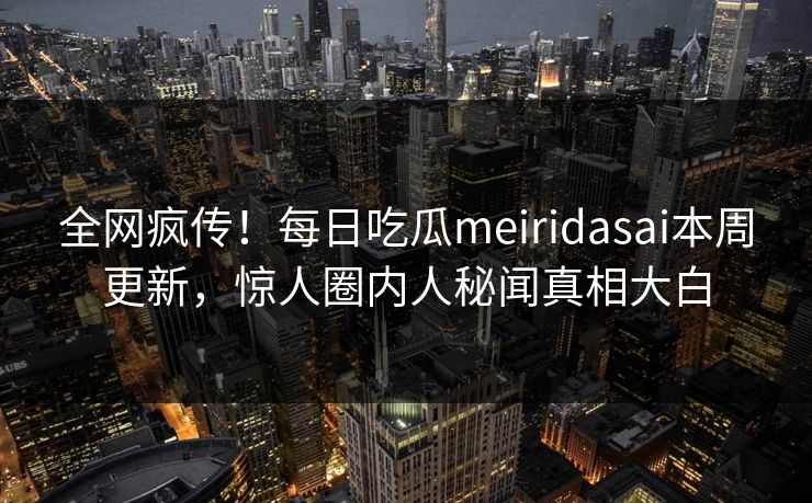 全网疯传！每日吃瓜meiridasai本周更新，惊人圈内人秘闻真相大白