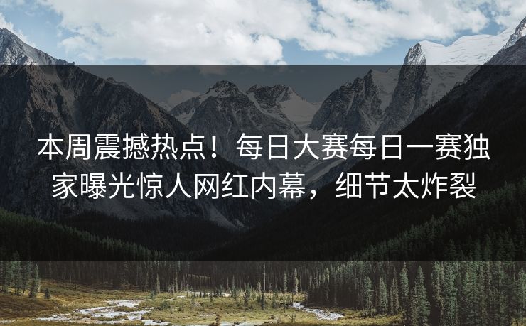 本周震撼热点！每日大赛每日一赛独家曝光惊人网红内幕，细节太炸裂