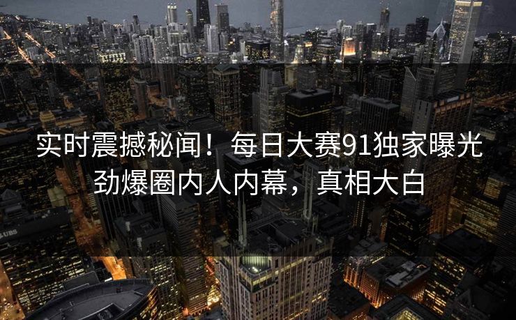 实时震撼秘闻！每日大赛91独家曝光劲爆圈内人内幕，真相大白