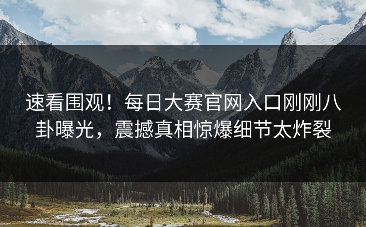 速看围观！每日大赛官网入口刚刚八卦曝光，震撼真相惊爆细节太炸裂