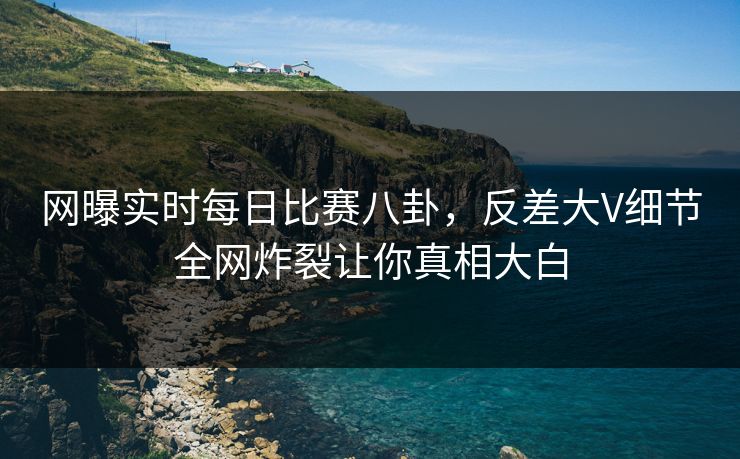 网曝实时每日比赛八卦，反差大V细节全网炸裂让你真相大白