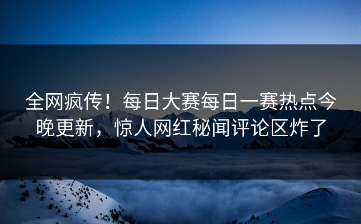 全网疯传！每日大赛每日一赛热点今晚更新，惊人网红秘闻评论区炸了