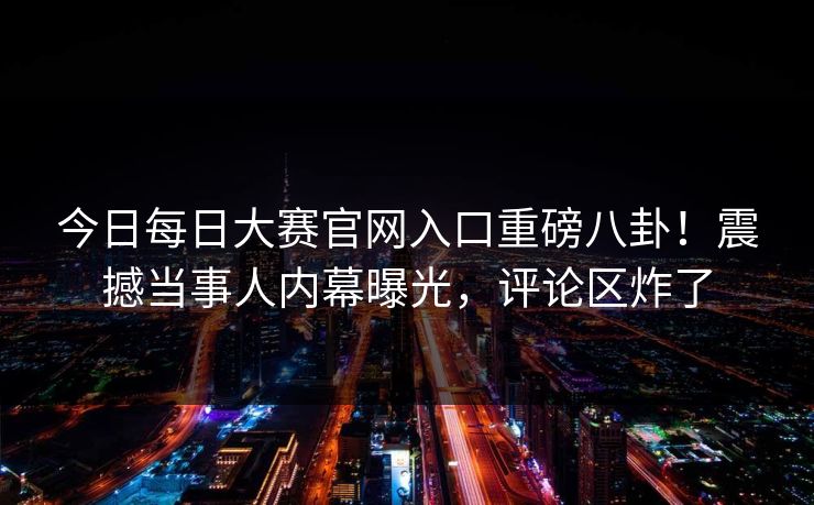 今日每日大赛官网入口重磅八卦！震撼当事人内幕曝光，评论区炸了