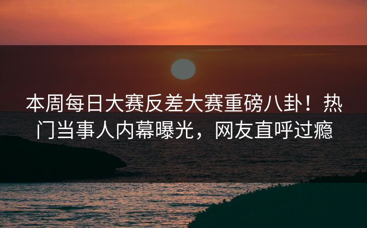 本周每日大赛反差大赛重磅八卦！热门当事人内幕曝光，网友直呼过瘾