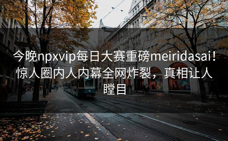 今晚npxvip每日大赛重磅meiridasai！惊人圈内人内幕全网炸裂，真相让人瞠目