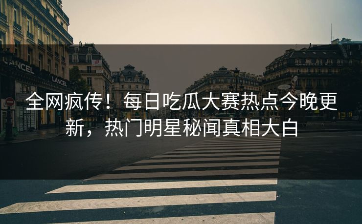 全网疯传！每日吃瓜大赛热点今晚更新，热门明星秘闻真相大白