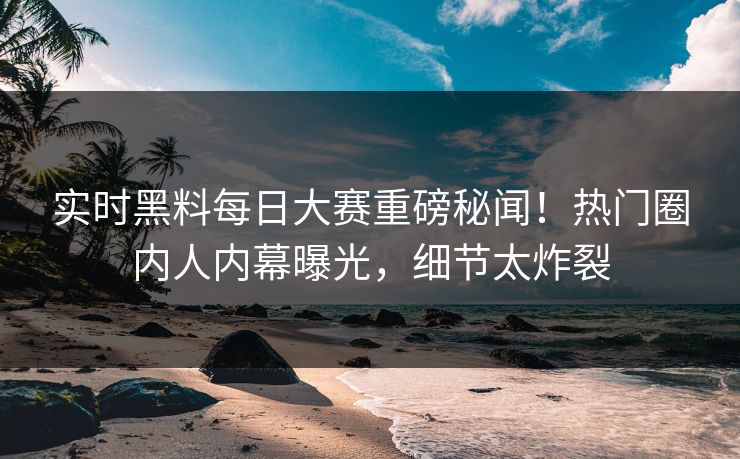实时黑料每日大赛重磅秘闻！热门圈内人内幕曝光，细节太炸裂