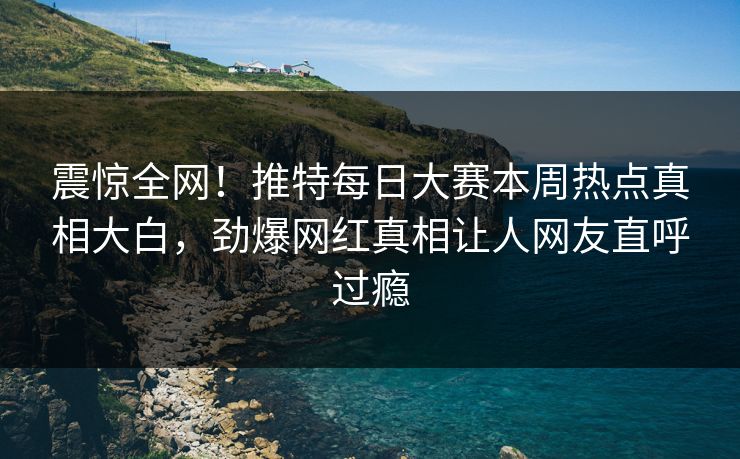 震惊全网！推特每日大赛本周热点真相大白，劲爆网红真相让人网友直呼过瘾