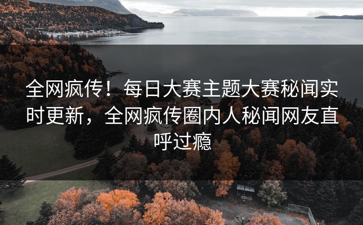 全网疯传！每日大赛主题大赛秘闻实时更新，全网疯传圈内人秘闻网友直呼过瘾