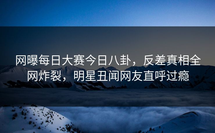 网曝每日大赛今日八卦，反差真相全网炸裂，明星丑闻网友直呼过瘾