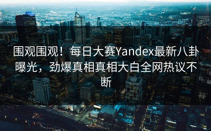 围观围观！每日大赛Yandex最新八卦曝光，劲爆真相真相大白全网热议不断