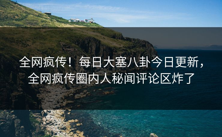 全网疯传！每日大塞八卦今日更新，全网疯传圈内人秘闻评论区炸了