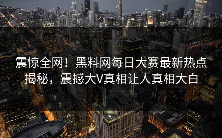 震惊全网！黑料网每日大赛最新热点揭秘，震撼大V真相让人真相大白
