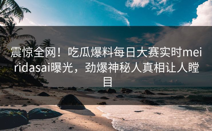 震惊全网！吃瓜爆料每日大赛实时meiridasai曝光，劲爆神秘人真相让人瞠目