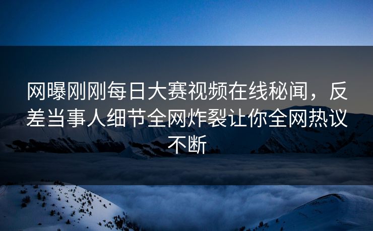 网曝刚刚每日大赛视频在线秘闻，反差当事人细节全网炸裂让你全网热议不断