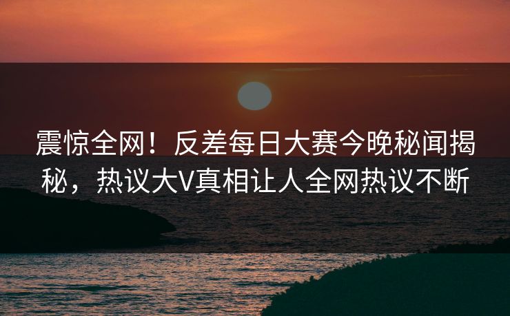 震惊全网！反差每日大赛今晚秘闻揭秘，热议大V真相让人全网热议不断