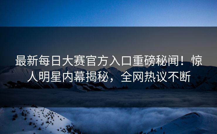 最新每日大赛官方入口重磅秘闻！惊人明星内幕揭秘，全网热议不断