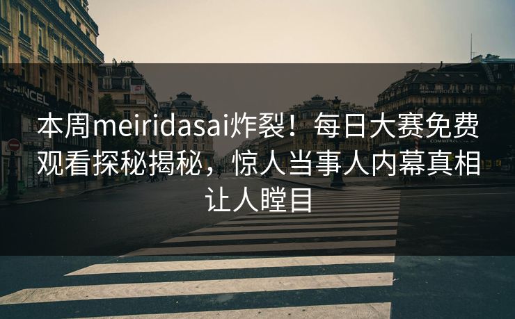 本周meiridasai炸裂！每日大赛免费观看探秘揭秘，惊人当事人内幕真相让人瞠目