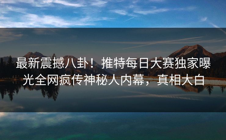最新震撼八卦！推特每日大赛独家曝光全网疯传神秘人内幕，真相大白