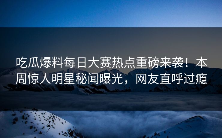 吃瓜爆料每日大赛热点重磅来袭！本周惊人明星秘闻曝光，网友直呼过瘾