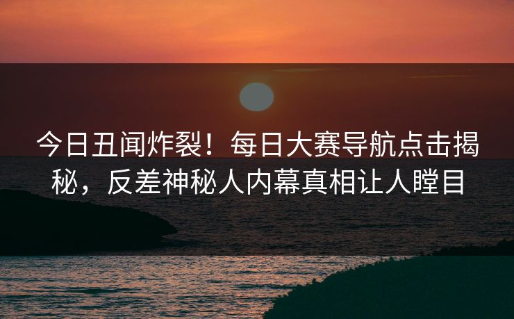 今日丑闻炸裂！每日大赛导航点击揭秘，反差神秘人内幕真相让人瞠目