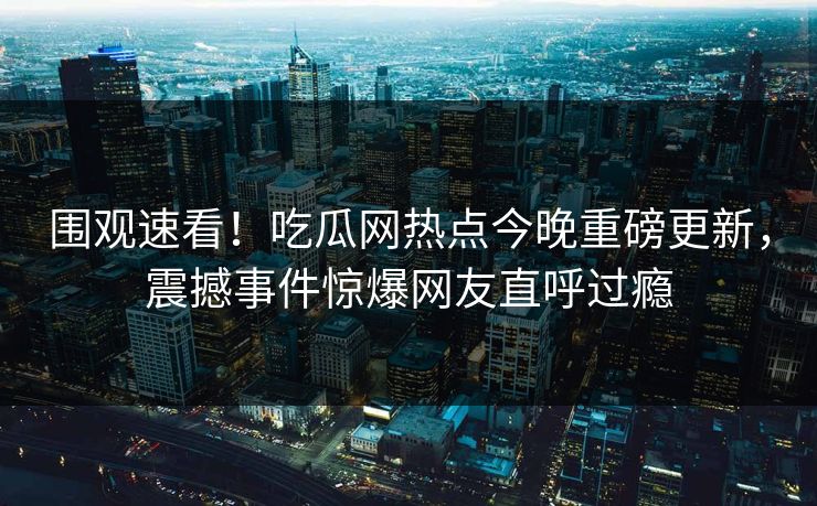 围观速看！吃瓜网热点今晚重磅更新，震撼事件惊爆网友直呼过瘾