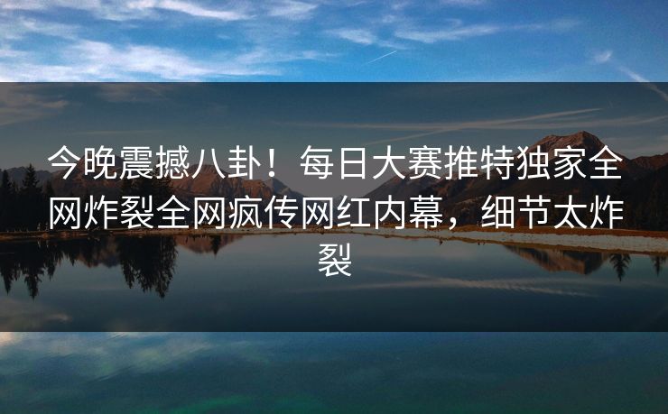 今晚震撼八卦！每日大赛推特独家全网炸裂全网疯传网红内幕，细节太炸裂