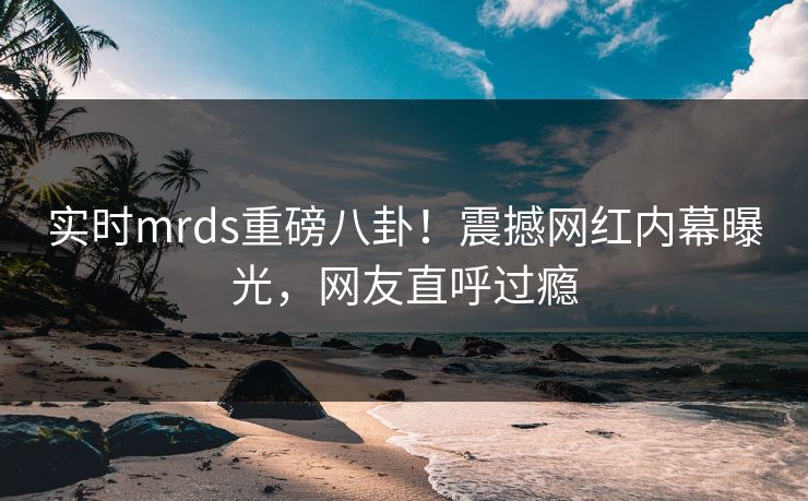 实时mrds重磅八卦！震撼网红内幕曝光，网友直呼过瘾