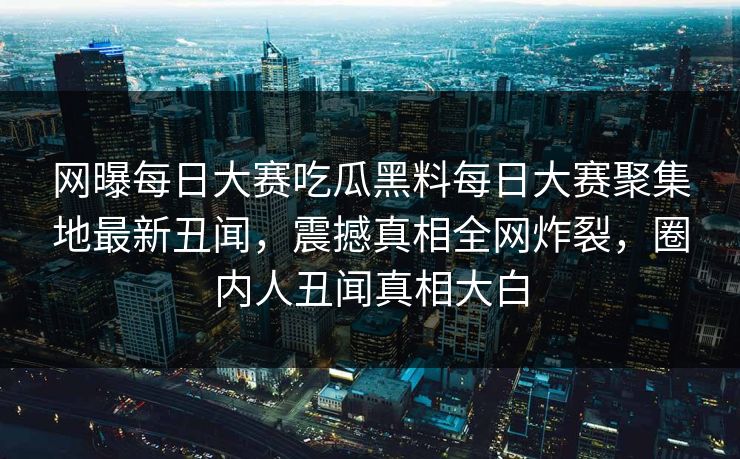 网曝每日大赛吃瓜黑料每日大赛聚集地最新丑闻，震撼真相全网炸裂，圈内人丑闻真相大白