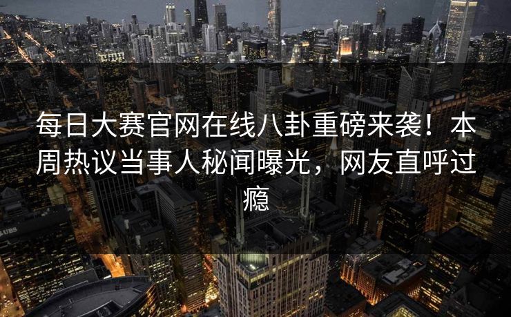 每日大赛官网在线八卦重磅来袭！本周热议当事人秘闻曝光，网友直呼过瘾