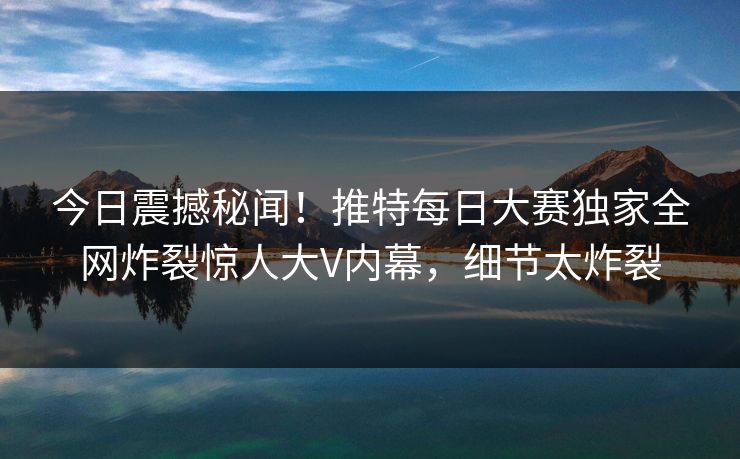 今日震撼秘闻！推特每日大赛独家全网炸裂惊人大V内幕，细节太炸裂