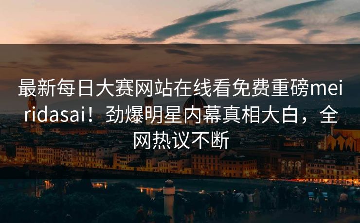 最新每日大赛网站在线看免费重磅meiridasai！劲爆明星内幕真相大白，全网热议不断
