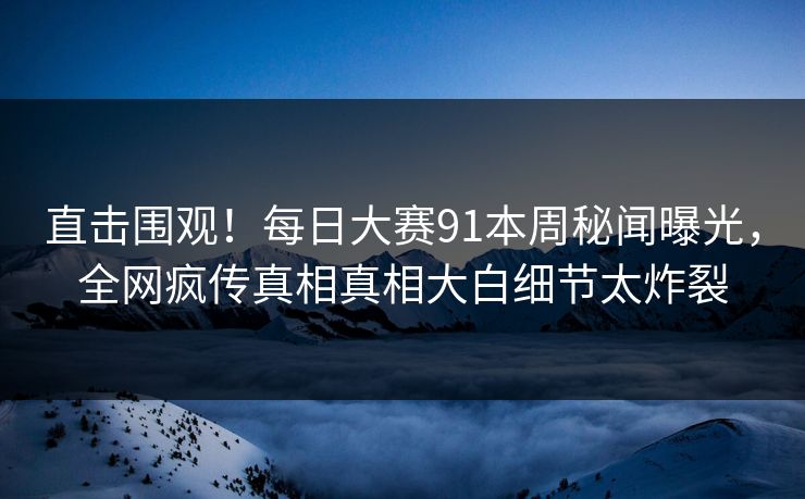 直击围观！每日大赛91本周秘闻曝光，全网疯传真相真相大白细节太炸裂