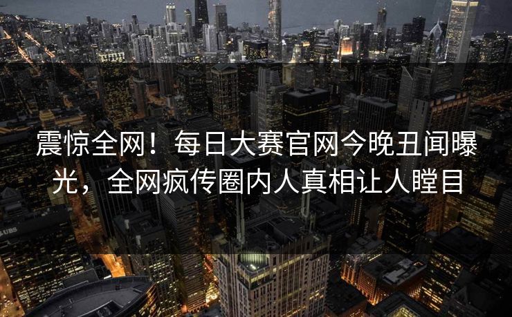 震惊全网！每日大赛官网今晚丑闻曝光，全网疯传圈内人真相让人瞠目