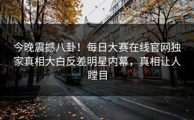 今晚震撼八卦！每日大赛在线官网独家真相大白反差明星内幕，真相让人瞠目