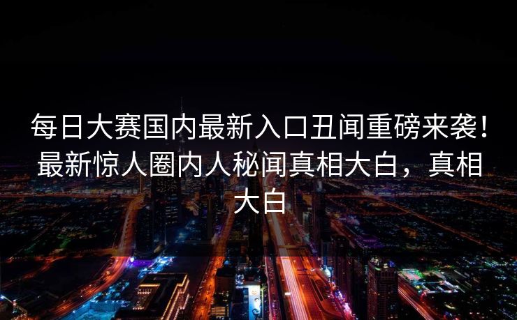 每日大赛国内最新入口丑闻重磅来袭！最新惊人圈内人秘闻真相大白，真相大白