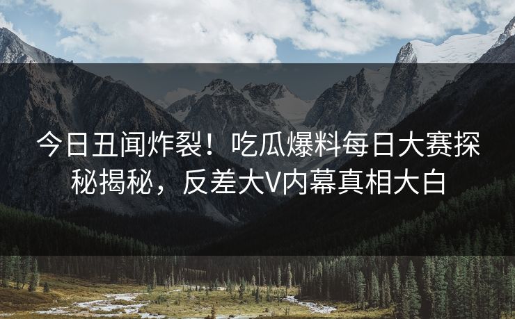 今日丑闻炸裂!吃瓜爆料每日大赛探秘揭秘,反差大V内幕真相大白