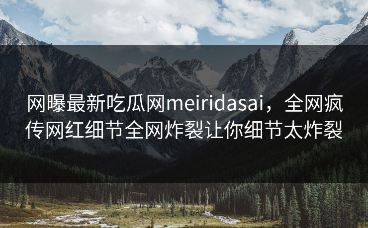 网曝最新吃瓜网meiridasai,全网疯传网红细节全网炸裂让你细节太炸裂