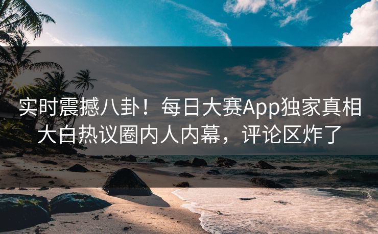 实时震撼八卦!每日大赛App独家真相大白热议圈内人内幕,评论区炸了