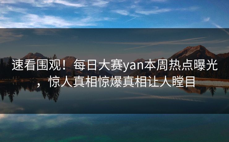速看围观!每日大赛yan本周热点曝光,惊人真相惊爆真相让人瞠目