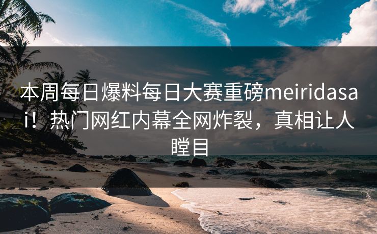 本周每日爆料每日大赛重磅meiridasai!热门网红内幕全网炸裂,真相让人瞠目